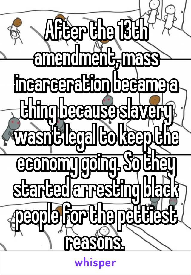 After the 13th amendment, mass incarceration became a thing because slavery wasn't legal to keep the economy going. So they started arresting black people for the pettiest reasons. 