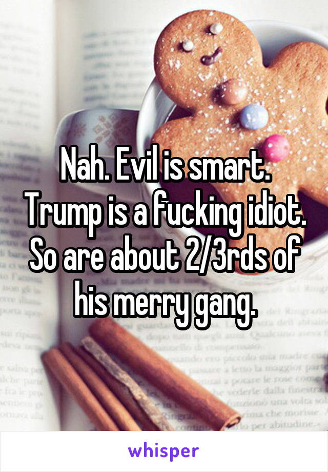 Nah. Evil is smart. Trump is a fucking idiot. So are about 2/3rds of his merry gang.