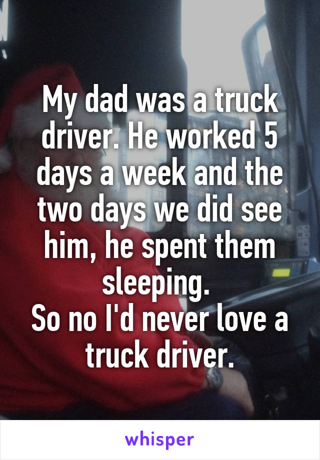 My dad was a truck driver. He worked 5 days a week and the two days we did see him, he spent them sleeping. 
So no I'd never love a truck driver.