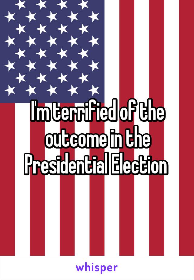 I'm terrified of the outcome in the Presidential Election 