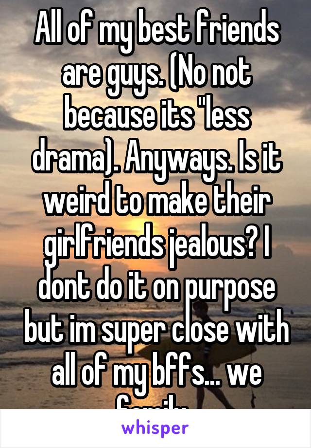 All of my best friends are guys. (No not because its "less drama). Anyways. Is it weird to make their girlfriends jealous? I dont do it on purpose but im super close with all of my bffs... we family..