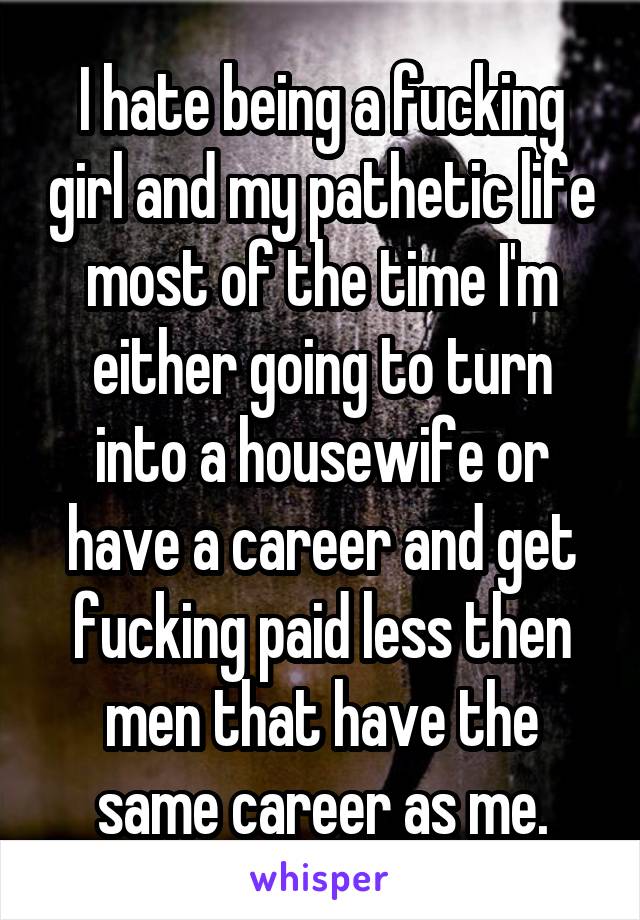 I hate being a fucking girl and my pathetic life most of the time I'm either going to turn into a housewife or have a career and get fucking paid less then men that have the same career as me.