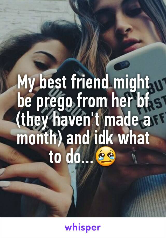 My best friend might be prego from her bf (they haven't made a month) and idk what to do...😢