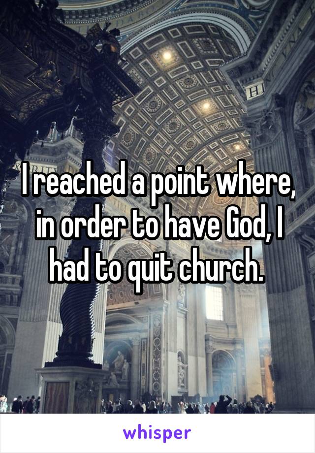 I reached a point where, in order to have God, I had to quit church. 