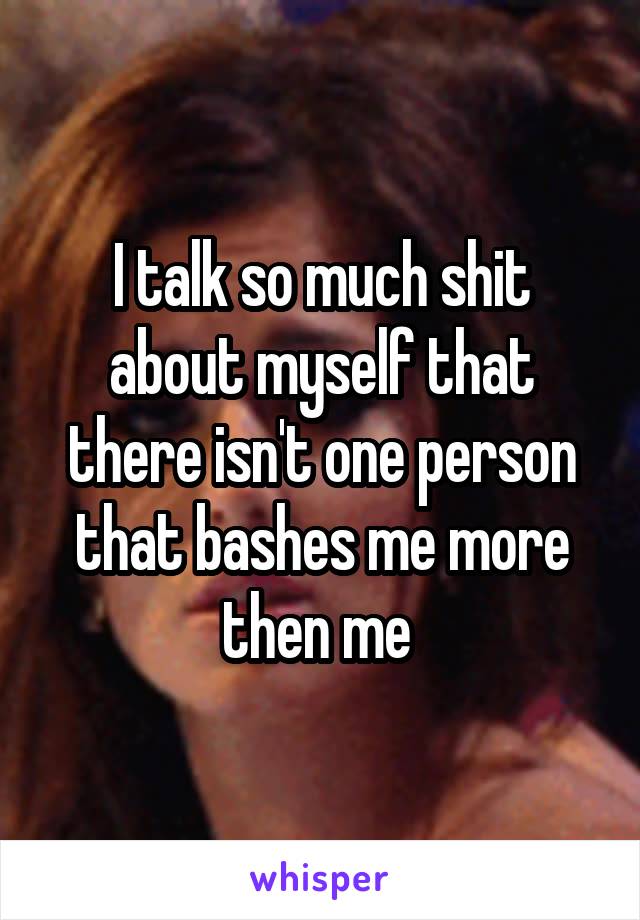 I talk so much shit about myself that there isn't one person that bashes me more then me 