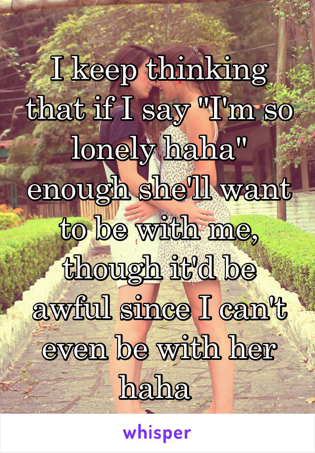 I keep thinking that if I say "I'm so lonely haha" enough she'll want to be with me, though it'd be awful since I can't even be with her haha 