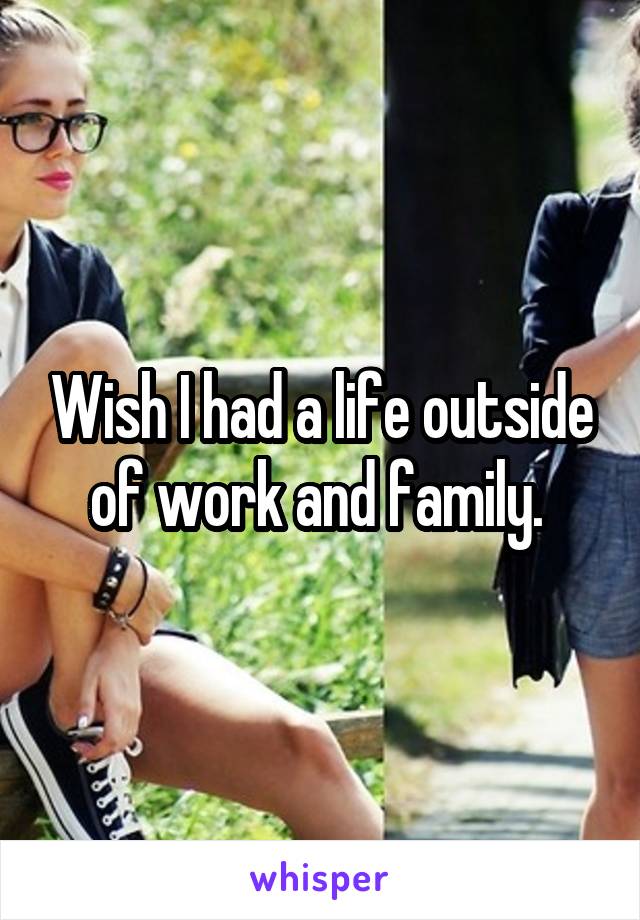 Wish I had a life outside of work and family. 