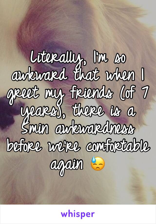 Literally, I'm so awkward that when I greet my friends (of 7 years), there is a 5min awkwardness before we're comfortable again 😓