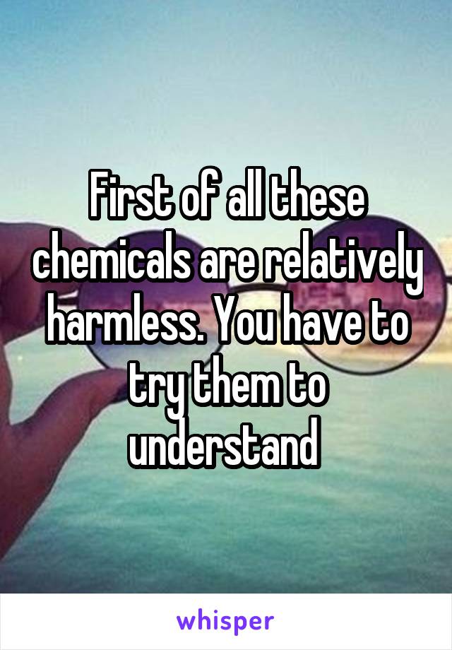 First of all these chemicals are relatively harmless. You have to try them to understand 