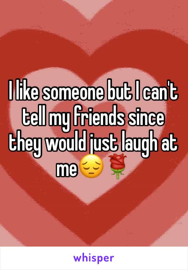 I like someone but I can't tell my friends since they would just laugh at me😔🌹