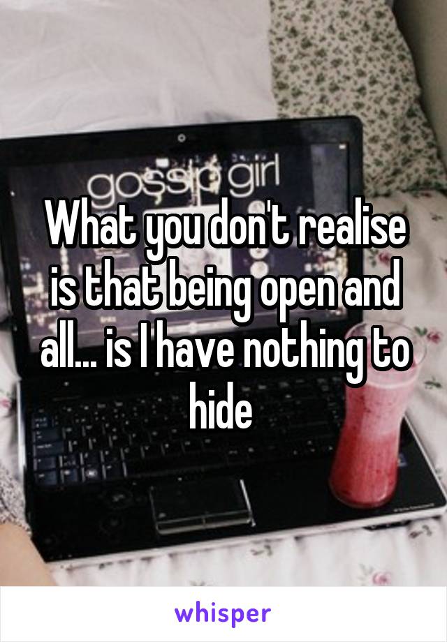 What you don't realise is that being open and all... is I have nothing to hide 