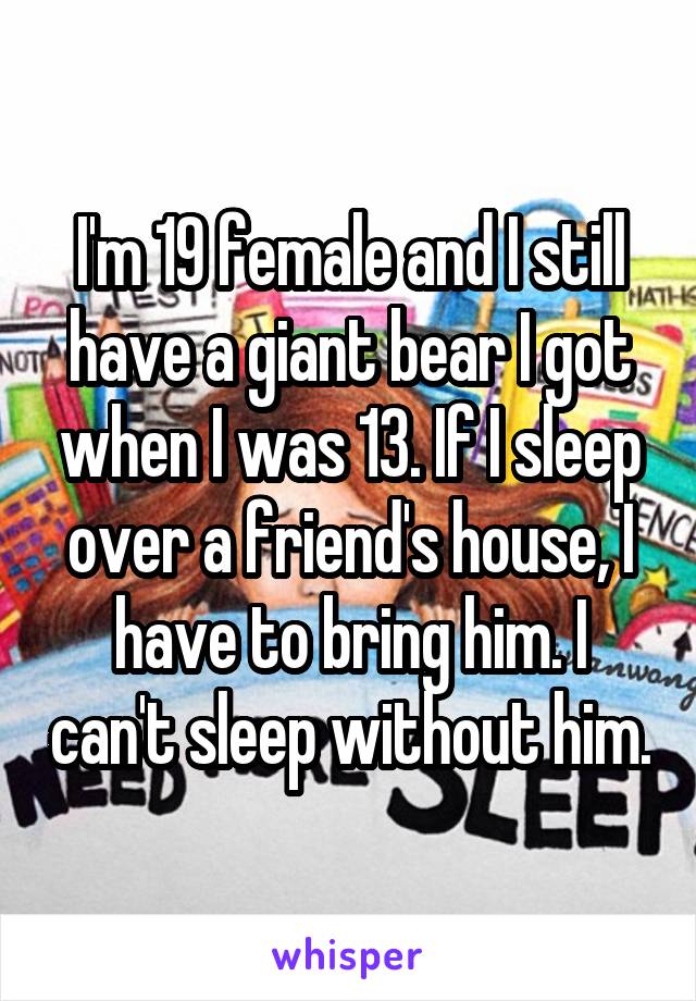 I'm 19 female and I still have a giant bear I got when I was 13. If I sleep over a friend's house, I have to bring him. I can't sleep without him.