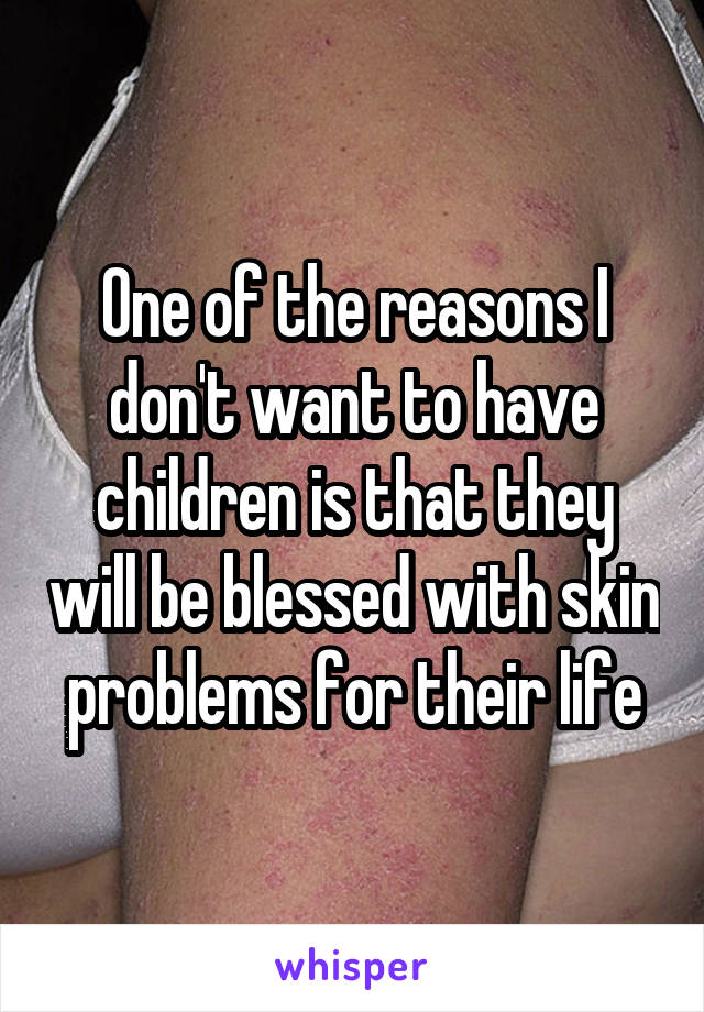 One of the reasons I don't want to have children is that they will be blessed with skin problems for their life