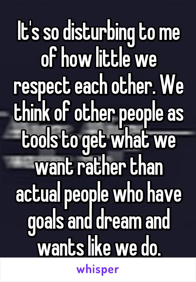 It's so disturbing to me of how little we respect each other. We think of other people as tools to get what we want rather than actual people who have goals and dream and wants like we do.