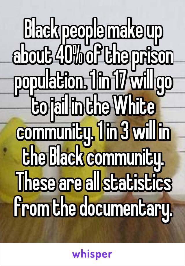 Black people make up about 40% of the prison population. 1 in 17 will go to jail in the White community. 1 in 3 will in the Black community. These are all statistics from the documentary. 