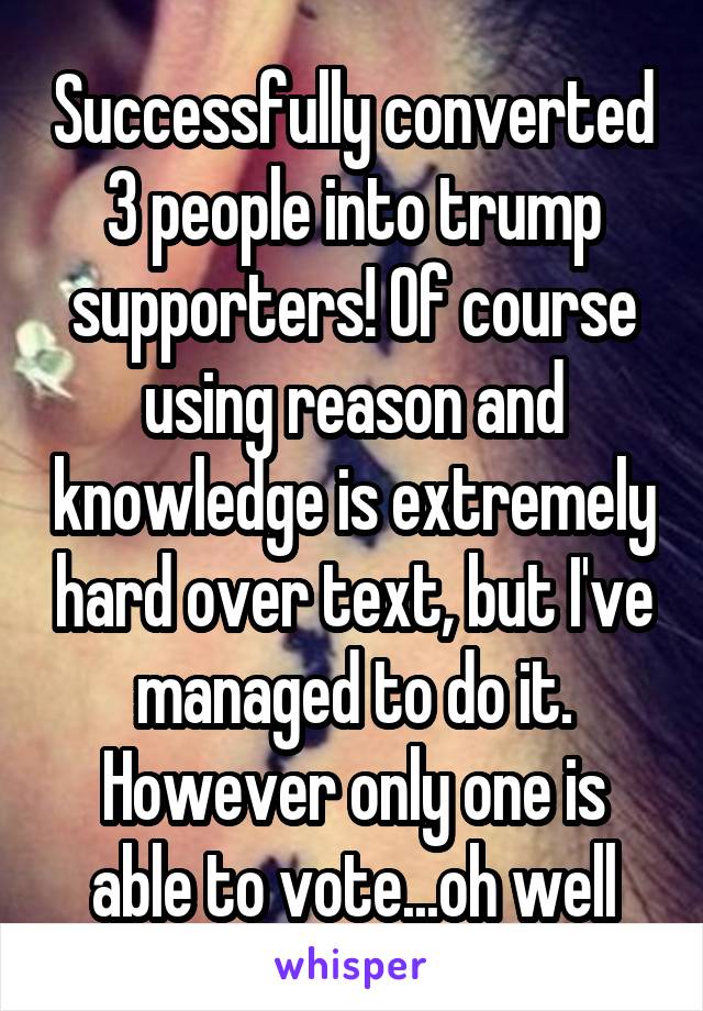 Successfully converted 3 people into trump supporters! Of course using reason and knowledge is extremely hard over text, but I've managed to do it. However only one is able to vote...oh well