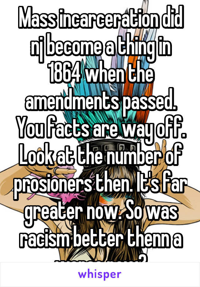 Mass incarceration did nj become a thing in 1864 when the amendments passed. You facts are way off. Look at the number of prosioners then. It's far greater now. So was racism better thenn a worse now?