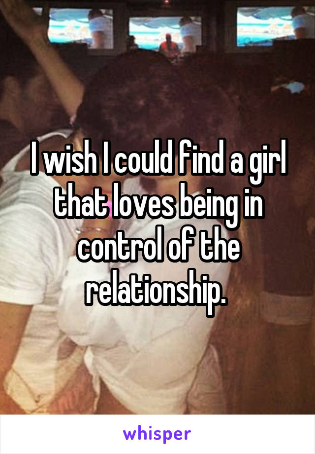 I wish I could find a girl that loves being in control of the relationship. 