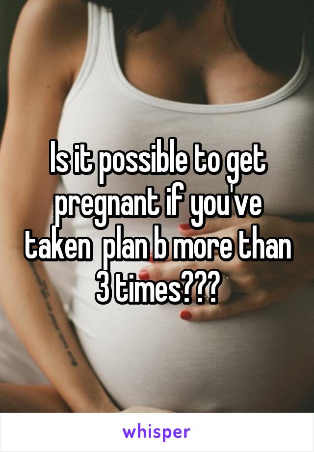 Is it possible to get pregnant if you've taken  plan b more than 3 times???