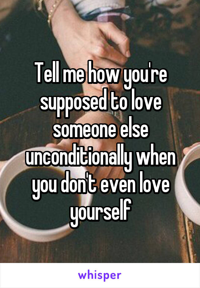 Tell me how you're supposed to love someone else unconditionally when you don't even love yourself