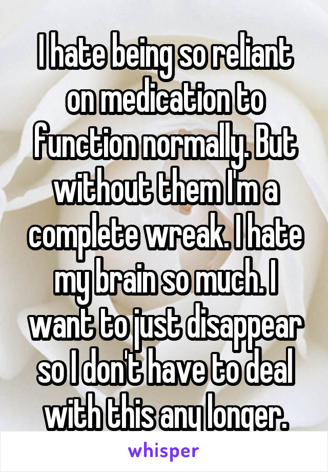 I hate being so reliant on medication to function normally. But without them I'm a complete wreak. I hate my brain so much. I want to just disappear so I don't have to deal with this any longer.