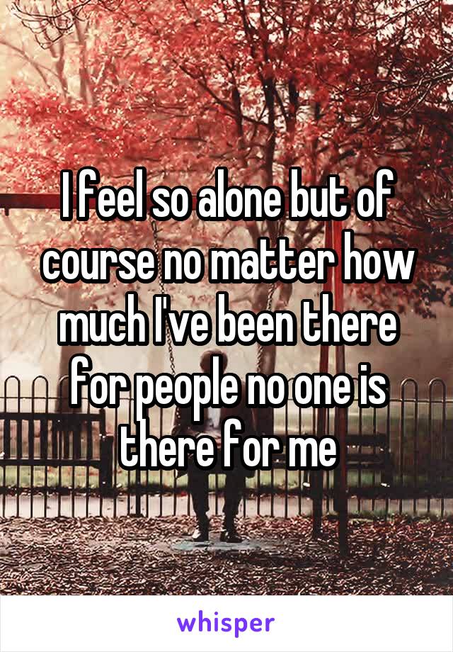 I feel so alone but of course no matter how much I've been there for people no one is there for me