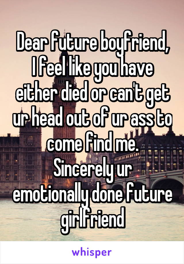 Dear future boyfriend,
I feel like you have either died or can't get ur head out of ur ass to come find me.
Sincerely ur emotionally done future girlfriend