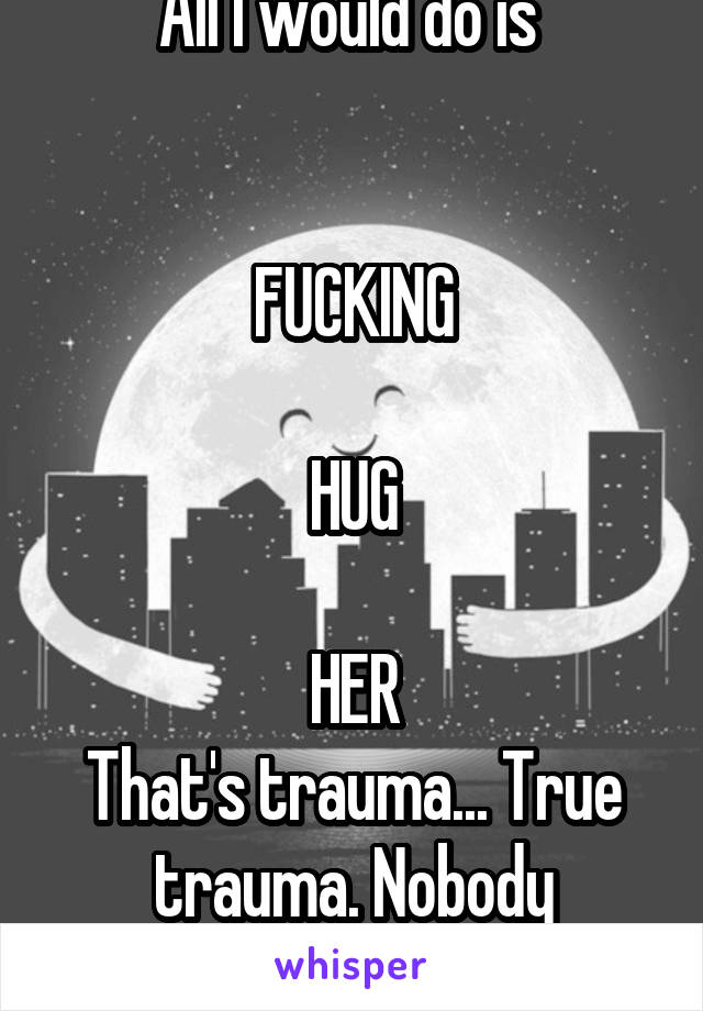 All I would do is 


FUCKING

HUG

HER
That's trauma... True trauma. Nobody deserves that.