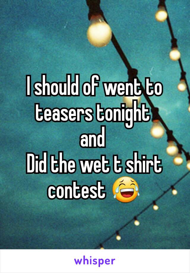 I should of went to teasers tonight 
and 
Did the wet t shirt contest 😂