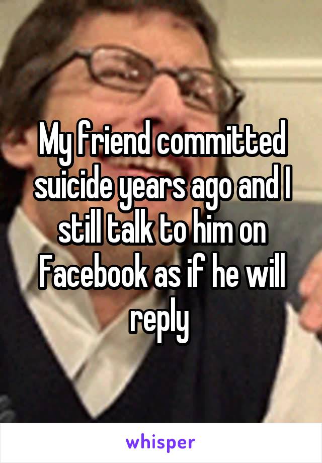 My friend committed suicide years ago and I still talk to him on Facebook as if he will reply 