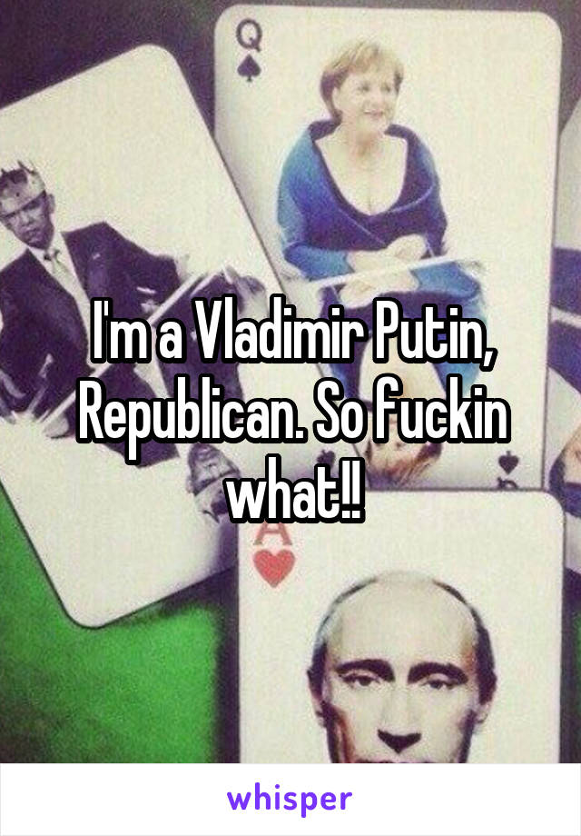 I'm a Vladimir Putin, Republican. So fuckin what!!