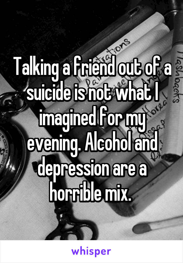 Talking a friend out of a suicide is not what I imagined for my evening. Alcohol and depression are a horrible mix. 