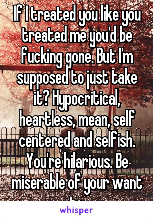 If I treated you like you treated me you'd be fucking gone. But I'm supposed to just take it? Hypocritical, heartless, mean, self centered and selfish. You're hilarious. Be miserable of your want to.