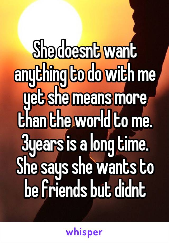 She doesnt want anything to do with me yet she means more than the world to me. 3years is a long time. She says she wants to be friends but didnt