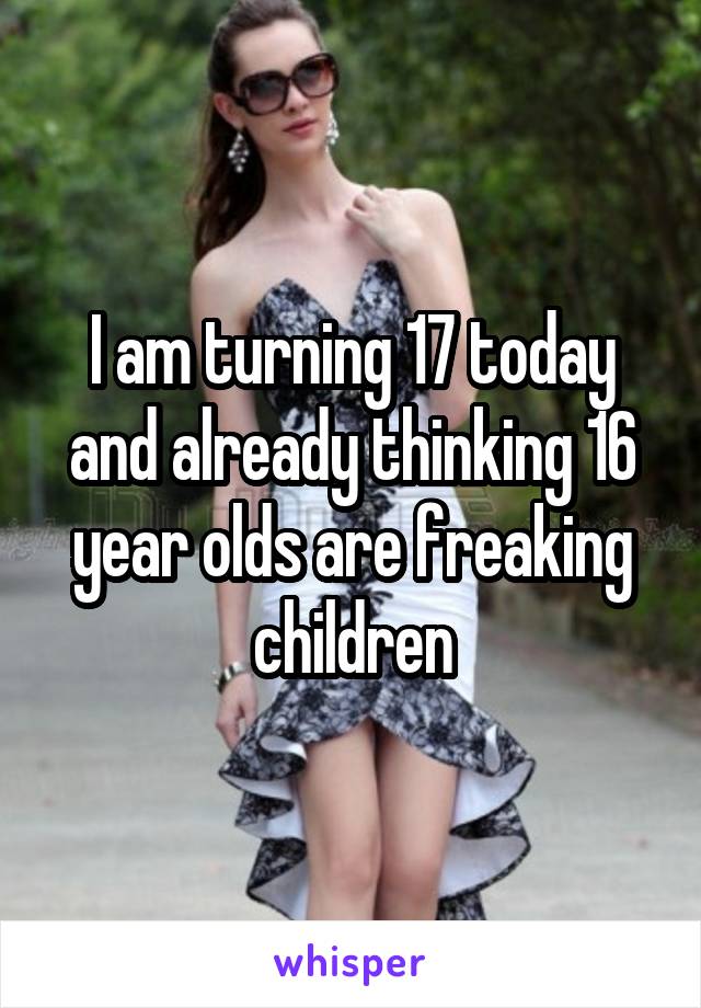 I am turning 17 today and already thinking 16 year olds are freaking children