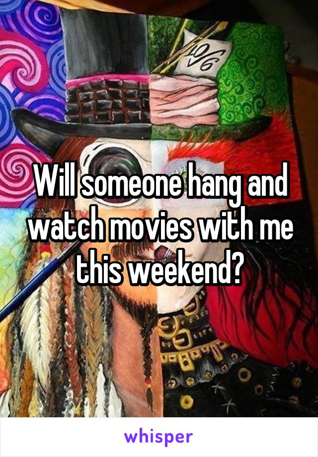 Will someone hang and watch movies with me this weekend?