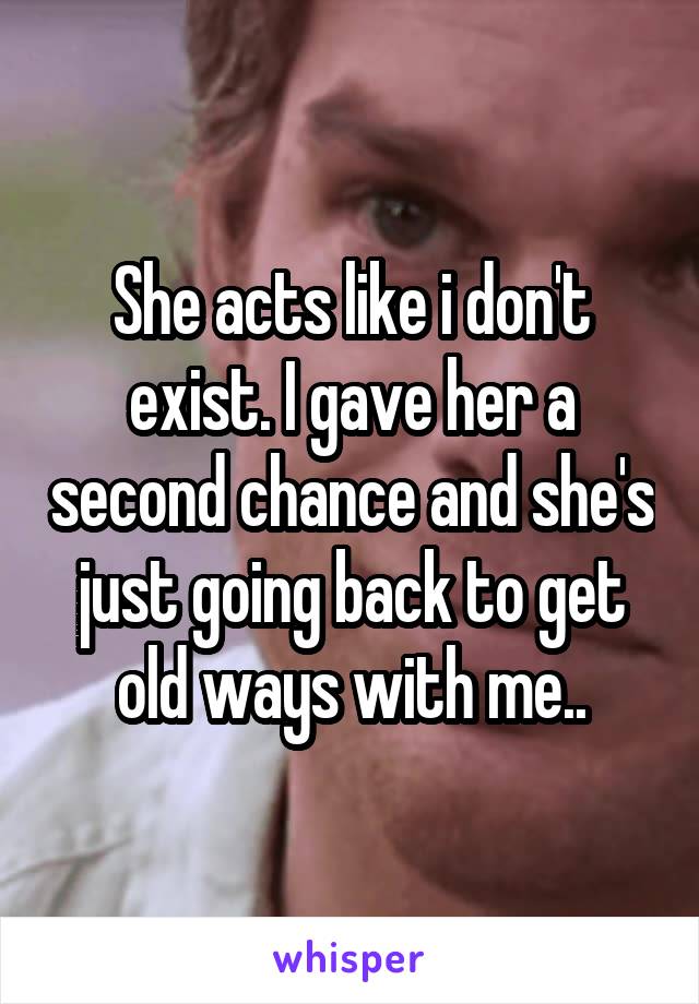 She acts like i don't exist. I gave her a second chance and she's just going back to get old ways with me..