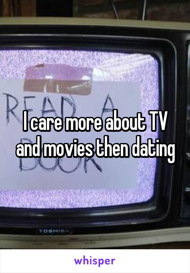 I care more about TV and movies then dating