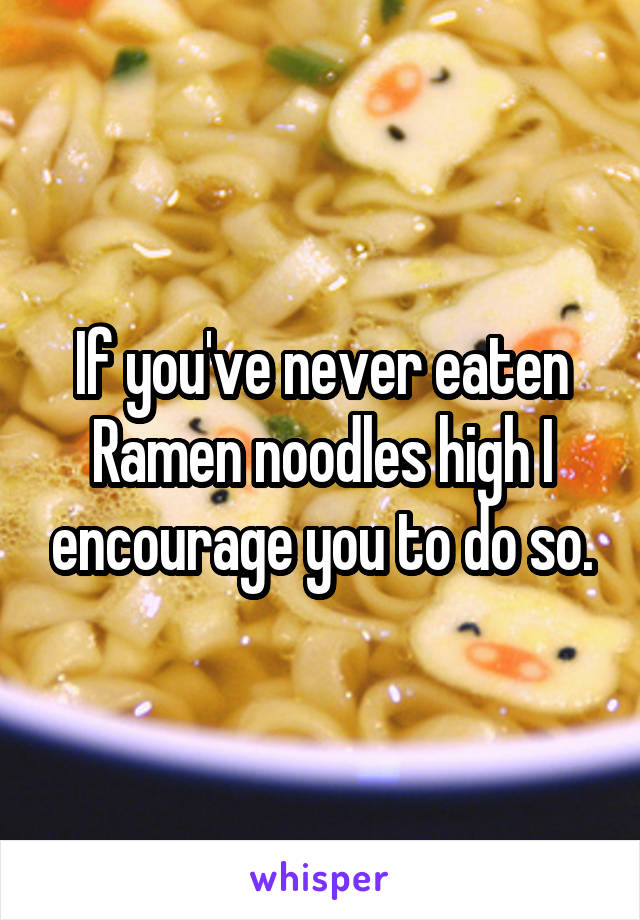 If you've never eaten Ramen noodles high I encourage you to do so.