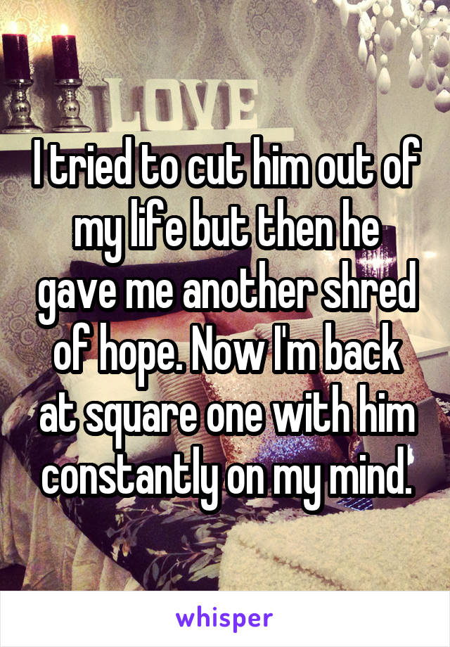 I tried to cut him out of my life but then he gave me another shred of hope. Now I'm back at square one with him constantly on my mind.