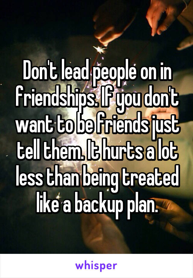 Don't lead people on in friendships. If you don't want to be friends just tell them. It hurts a lot less than being treated like a backup plan.