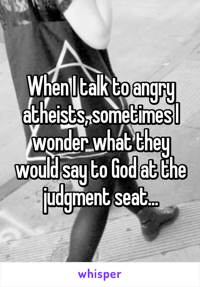 When I talk to angry atheists, sometimes I wonder what they would say to God at the judgment seat...