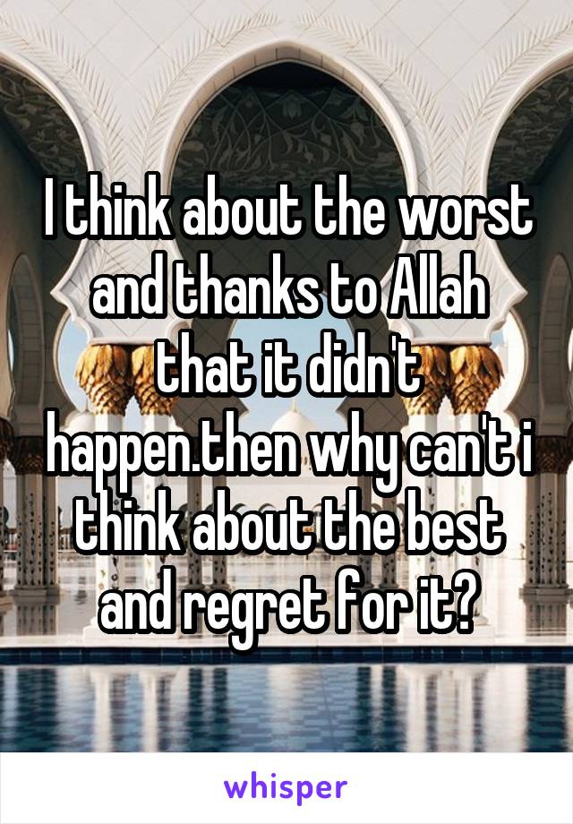 I think about the worst and thanks to Allah that it didn't happen.then why can't i think about the best and regret for it?