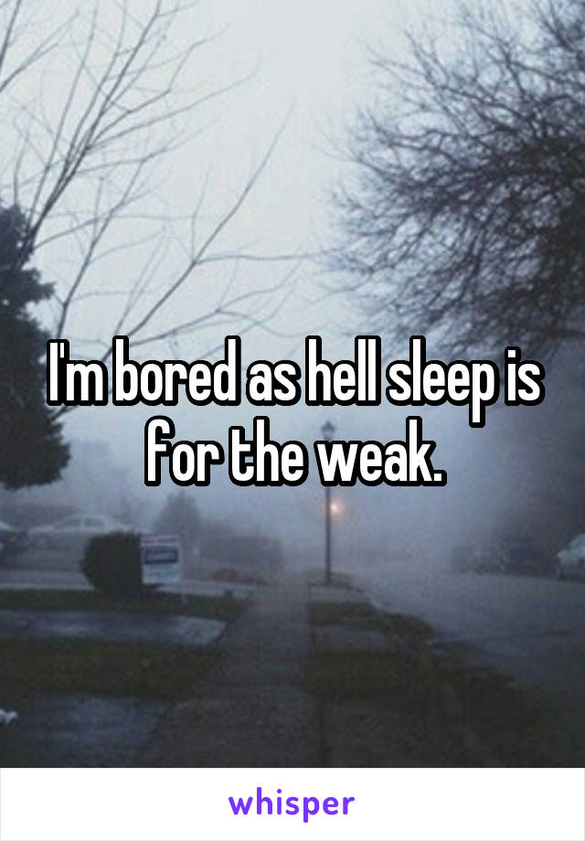 I'm bored as hell sleep is for the weak.