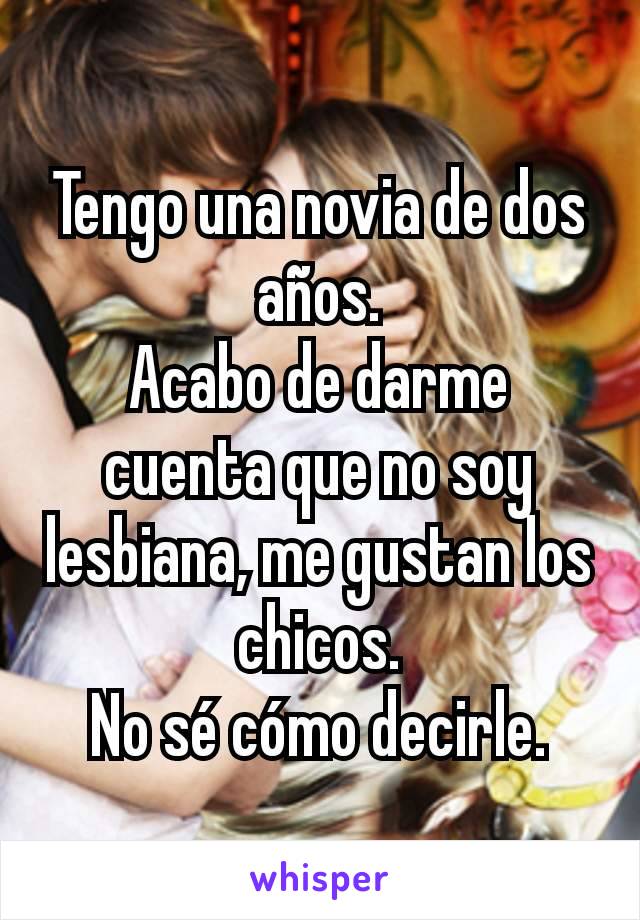 Tengo una novia de dos años.
Acabo de darme cuenta que no soy lesbiana, me gustan los chicos.
No sé cómo decirle.