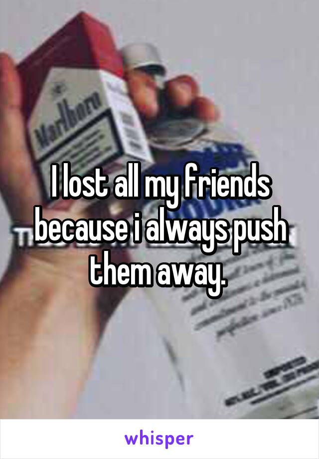 I lost all my friends because i always push them away. 