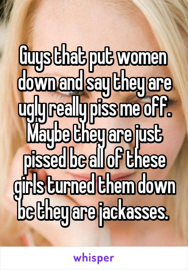 Guys that put women  down and say they are ugly really piss me off. Maybe they are just pissed bc all of these girls turned them down bc they are jackasses. 