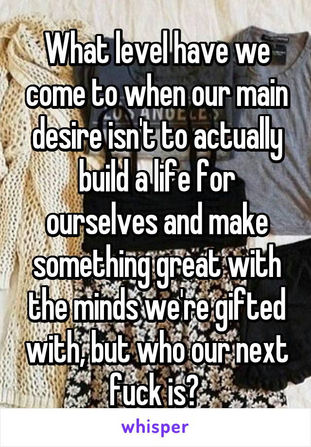 What level have we come to when our main desire isn't to actually build a life for ourselves and make something great with the minds we're gifted with, but who our next fuck is? 