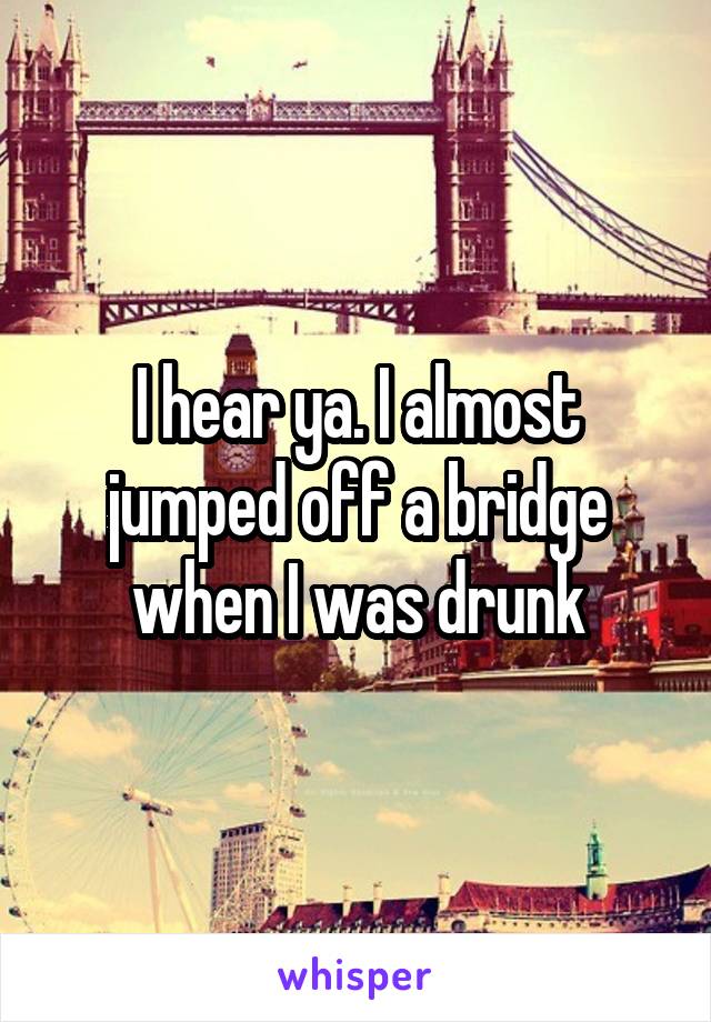 I hear ya. I almost jumped off a bridge when I was drunk