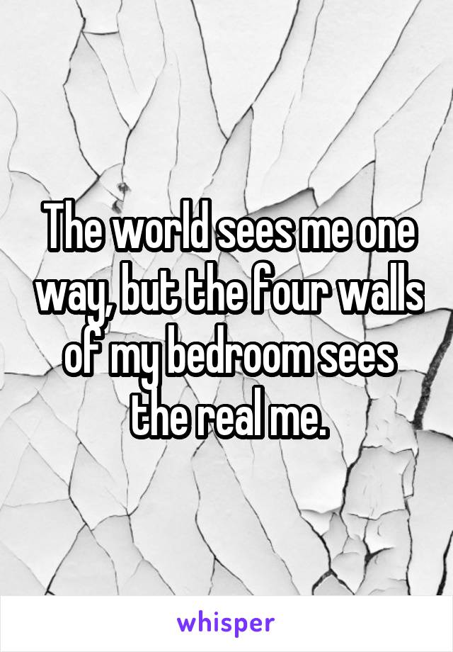 The world sees me one way, but the four walls of my bedroom sees the real me.